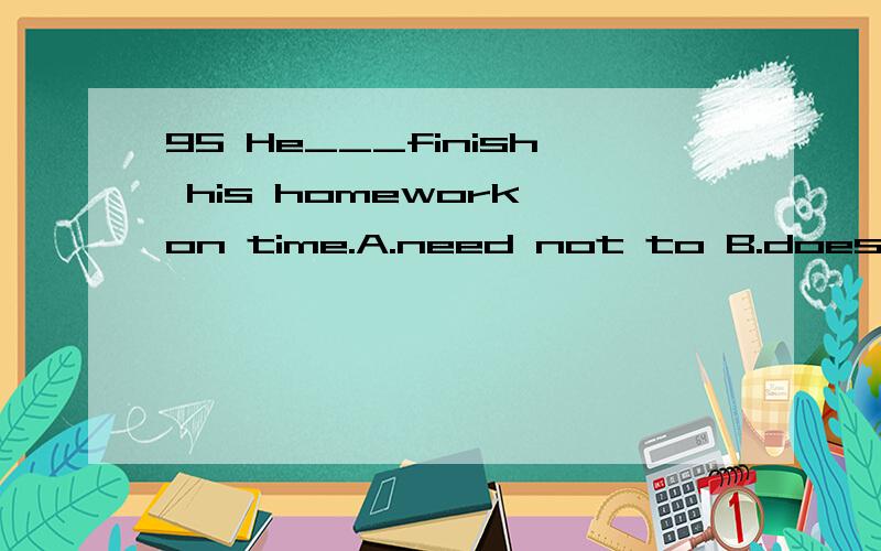 95 He___finish his homework on time.A.need not to B.doesn't need C.needs to D.needs