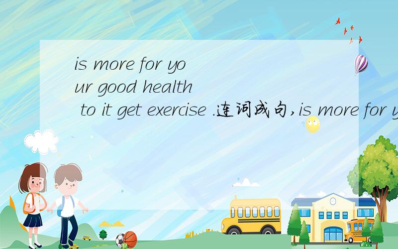 is more for your good health to it get exercise .连词成句,is more for your good health to it get exercise .连词成句,谁给连下,