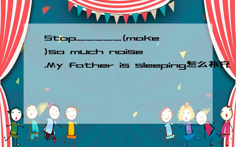 Stop_____(make)so much noise.My father is sleeping怎么补充