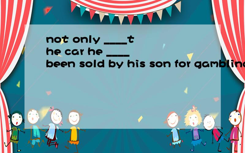 not only ____the car he ____been sold by his son for gambling debts but also his new house.A./,has B.has,had C.has,has D.was,has此题没有抄错