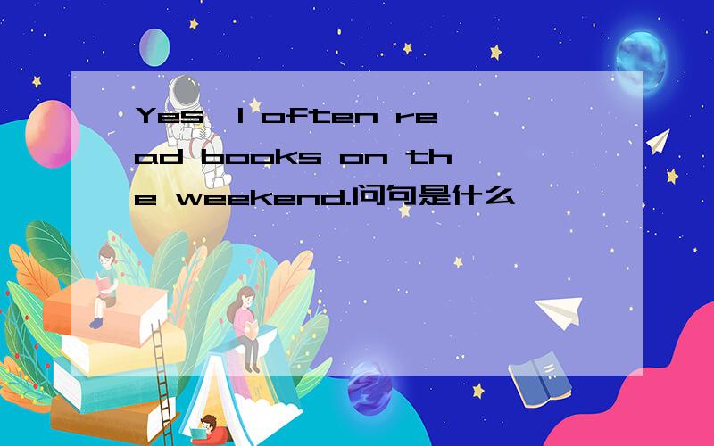 Yes,I often read books on the weekend.问句是什么