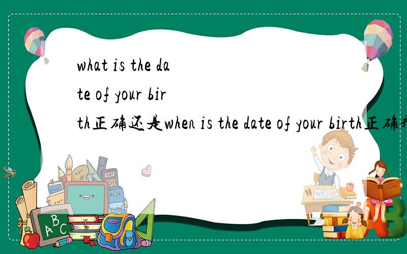 what is the date of your birth正确还是when is the date of your birth正确拜托了各位