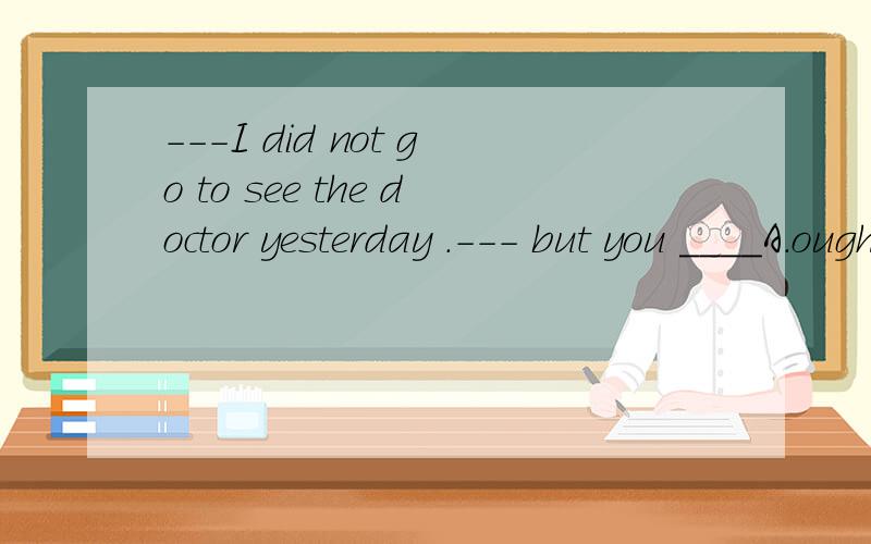 ---I did not go to see the doctor yesterday .--- but you ____A.ought to B.ought to have 的详解