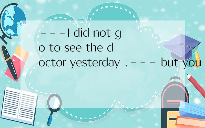 ---I did not go to see the doctor yesterday .--- but you ____A ought to B ought to have的详解