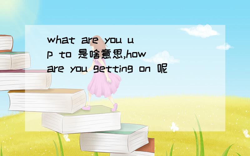 what are you up to 是啥意思,how are you getting on 呢