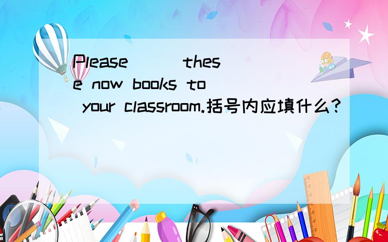 Please （ ）these now books to your classroom.括号内应填什么?