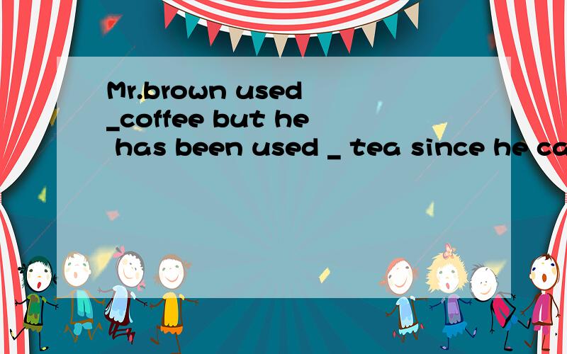Mr.brown used _coffee but he has been used _ tea since he came to China two years agoMr.brown used _coffee but he has been used _ tea since he came to China two years ago.A.to drink ,to drink B.to drinking,to drink C.to drink ,to drinking D.to drinki