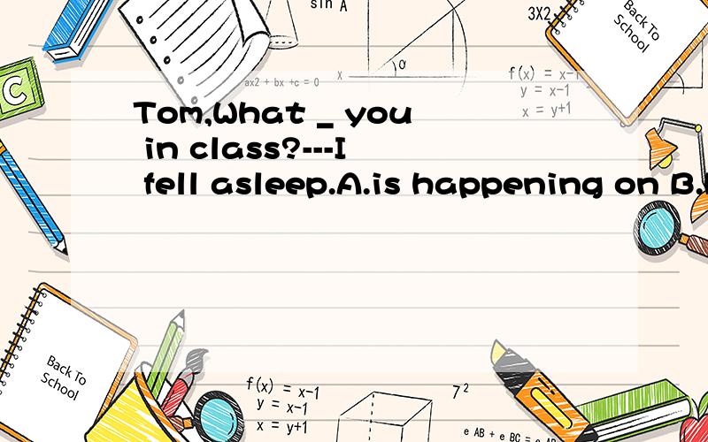 Tom,What _ you in class?---I fell asleep.A.is happening on B.happened on C.happened to D.isTom,What_youinclass?---I fellasleep.A.is happening on B.happened on C.happened to D.is happening to