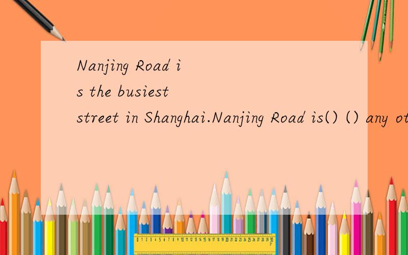 Nanjing Road is the busiest street in Shanghai.Nanjing Road is() () any other street in Shanghai