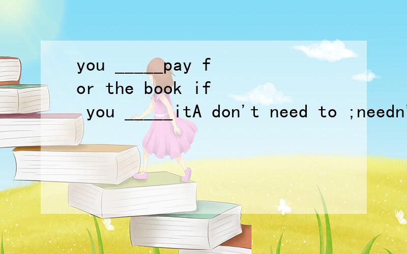 you _____pay for the book if you _____itA don't need to ;needn't B don't need ;don't need C needn't ;needn't D needn't ;don't need