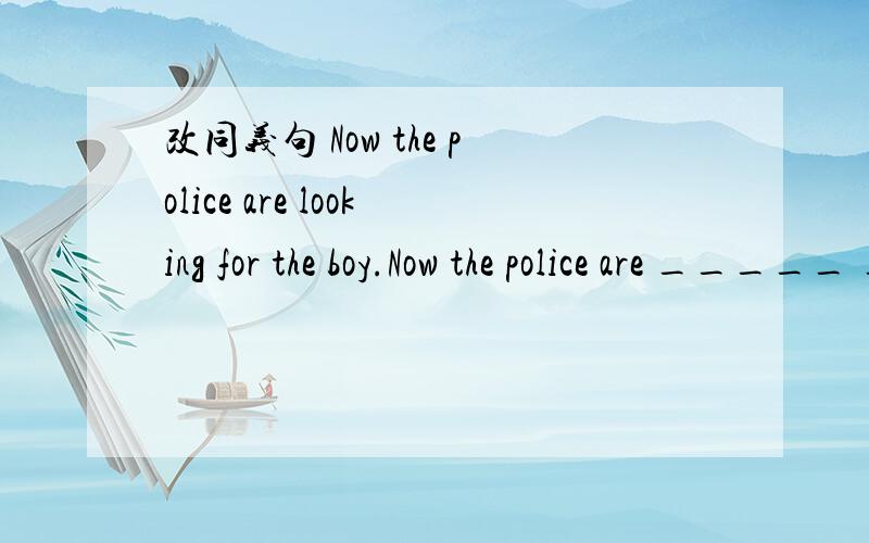 改同义句 Now the police are looking for the boy.Now the police are _____ _____ the boy.