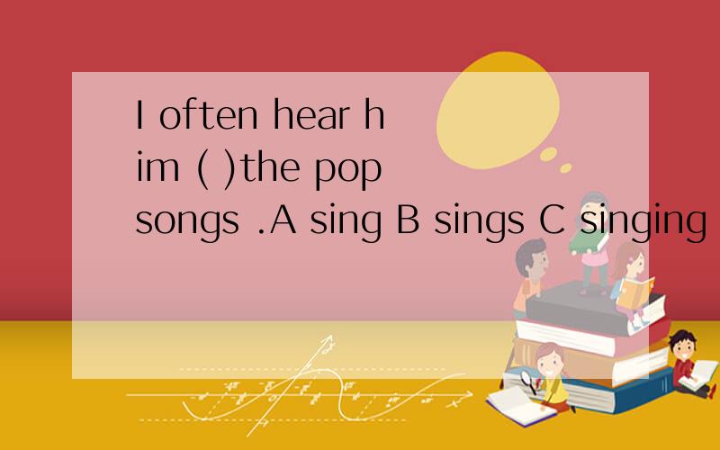 I often hear him ( )the pop songs .A sing B sings C singing D to sing