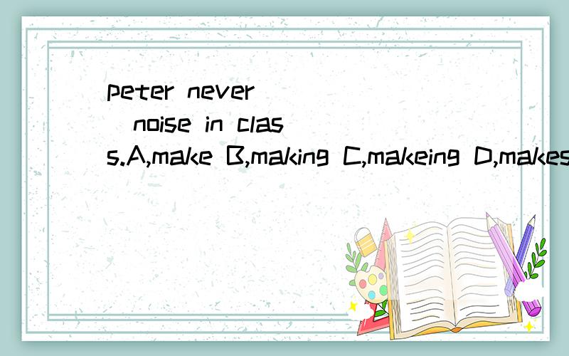 peter never ( )noise in class.A,make B,making C,makeing D,makes