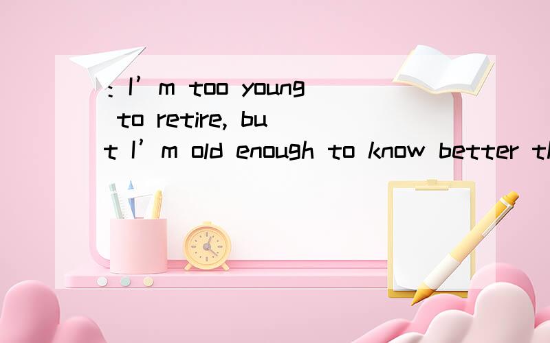 ：I’m too young to retire, but I’m old enough to know better than to answer a question like that.请解释一下,谢谢!