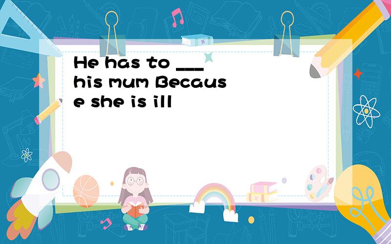 He has to ___ his mum Because she is ill