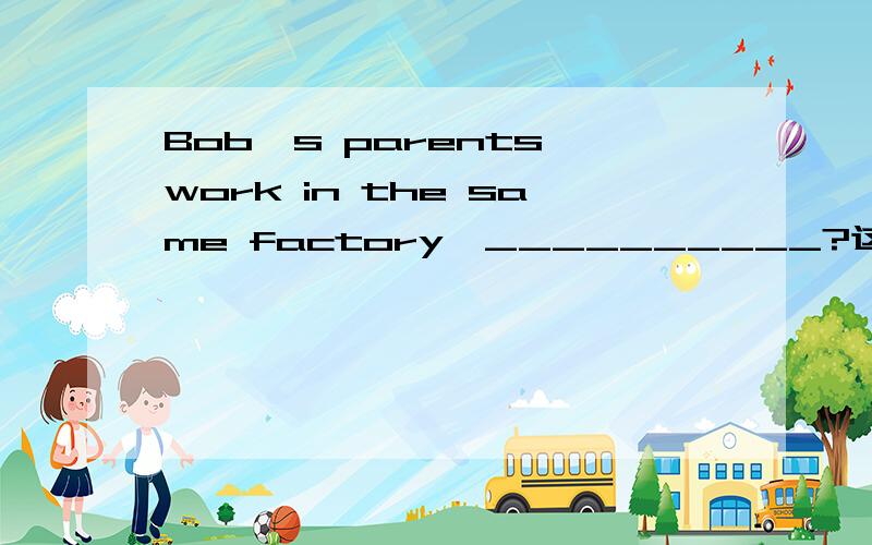Bob's parents work in the same factory,__________?这是一个反意疑问句,请问后面应该填什么哦?