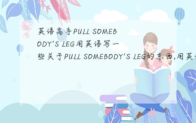 英语高手PULL SOMEBODY'S LEG用英语写一些关于PULL SOMEBODY'S LEG的东西,用英语解释一下它的意思,然后再造几个句子,再句些例子说明这个的用法用途.尽量多写点东西,麻烦整明白了再回答~最好能写