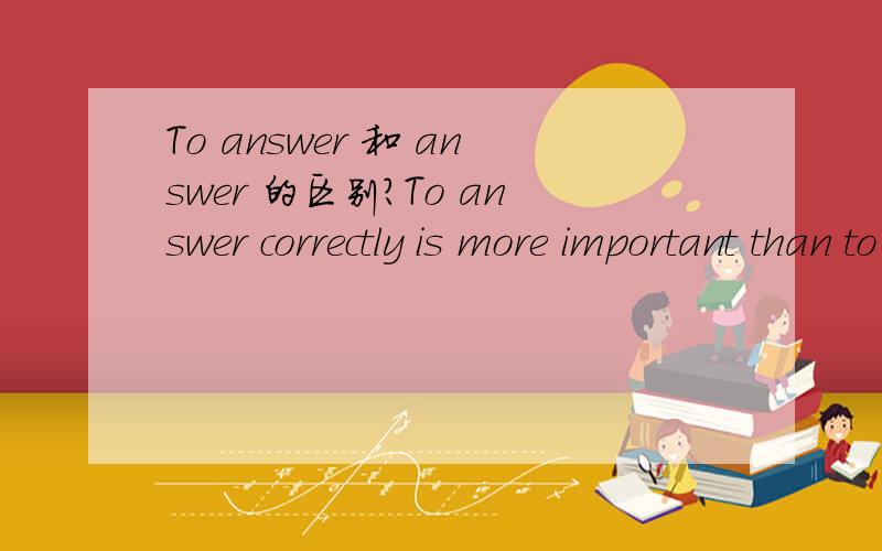 To answer 和 answer 的区别?To answer correctly is more important than to finish quickly.为什么用 to answer和 to finish?可以用 Answering 或者 answer 么?分别讲解一下.这是属于哪部分的语法问题?