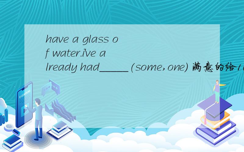 have a glass of water.i've already had_____(some,one) 满意的给10财富