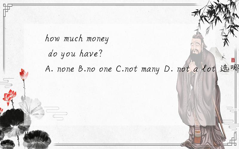 how much money do you have? A. none B.no one C.not many D. not a lot 选哪个答案.为什么?问题： How much money do you have ? I have ____    A. none  B. no one  C. not many D. not a lot   怎么选答案，请说明一下理由，谢谢！ no