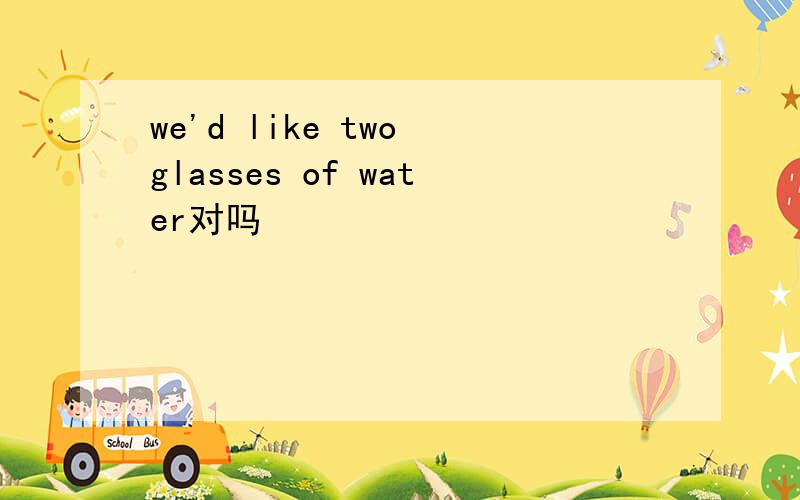we'd like two glasses of water对吗