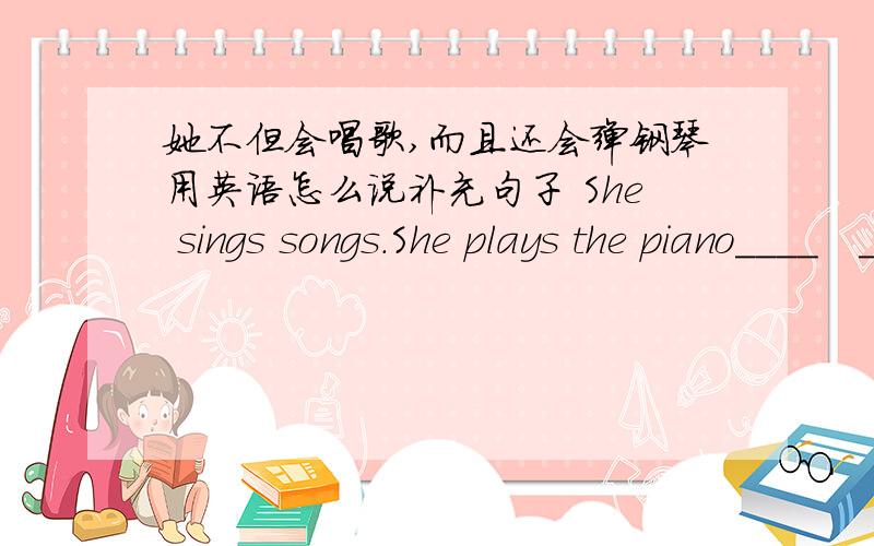 她不但会唱歌,而且还会弹钢琴用英语怎么说补充句子 She sings songs.She plays the piano____　＿＿＿　后面补充两个词