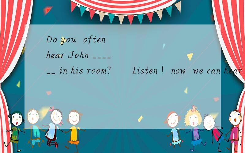 Do you  often hear John ______ in his room?      Listen !  now  we can hear him ____in his roomGive me a reason
