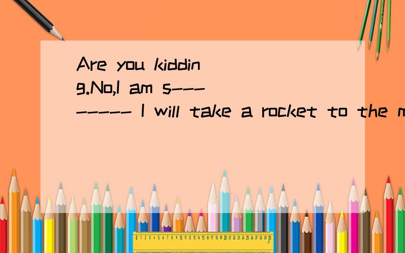 Are you kidding.No,I am s-------- I will take a rocket to the moon