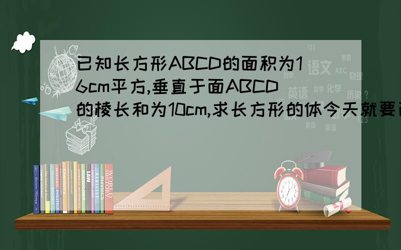 已知长方形ABCD的面积为16cm平方,垂直于面ABCD的棱长和为10cm,求长方形的体今天就要已知长方形ABCD的面积为16cm平方,垂直于面ABCD的棱长和为10cm,求长方形的体积