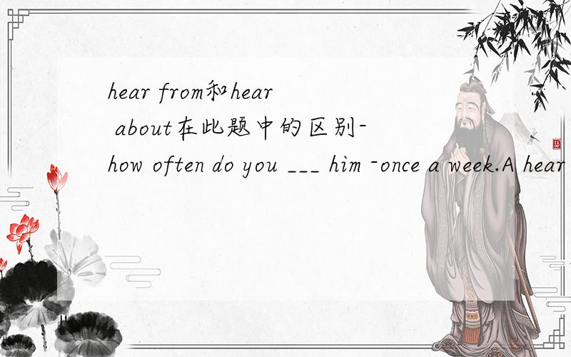 hear from和hear about在此题中的区别-how often do you ___ him -once a week.A hear from B hear about C come from Dask for为什么此题要选A .