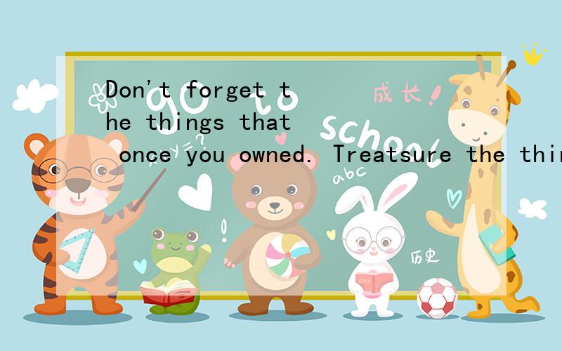 Don't forget the things that once you owned. Treatsure the things that you can't get. Don't give up the things that belong to you and keep those lost things in memory.什么意思啊    求急救!