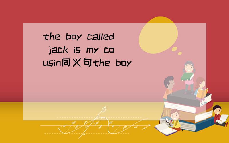 the boy called jack is my cousin同义句the boy_____ ______ _____of jack is my cousin