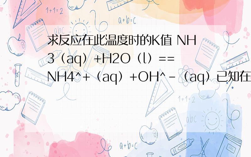 求反应在此温度时的K值 NH3（aq）+H2O（l）==NH4^+（aq）+OH^-（aq）已知在298K时,ΔfGm（H2O,l）=-237.2kJ mol^-1,ΔfGm（NH3,aq）=-26.6kJ mol^-1,ΔfGm（NH4^+,aq）=-79.5kJ mol^-1,ΔfGm（OH^-,aq）=-157.3kJ mol-1.试求