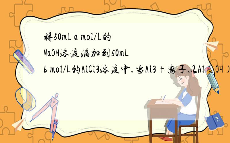 将50mL a mol/L的NaOH溶液滴加到50mL b mol/L的AlCl3溶液中,当Al3+离子以Al(OH)3和AlO2-两种形式存在时,下列关系正确的是（） A.a=3b B.b=4b D.3b