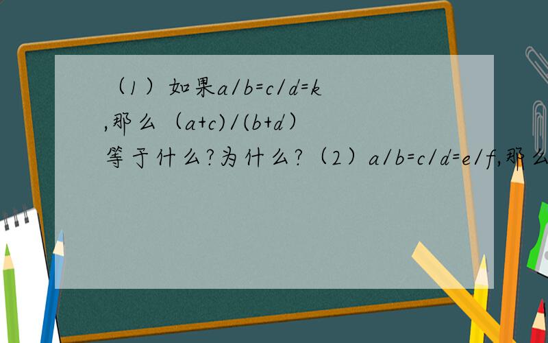 （1）如果a/b=c/d=k,那么（a+c)/(b+d）等于什么?为什么?（2）a/b=c/d=e/f,那么（a+c+e）/（b+d+f）与a/b相等吗?为什么?
